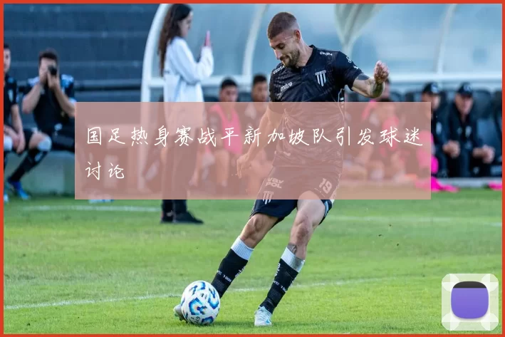 国足热身赛战平新加坡队引发球迷讨论
