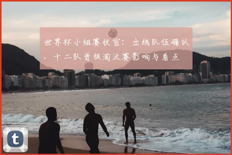 世界杯小组赛收官：出线队伍确认，十二队晋级淘汰赛影响与看点