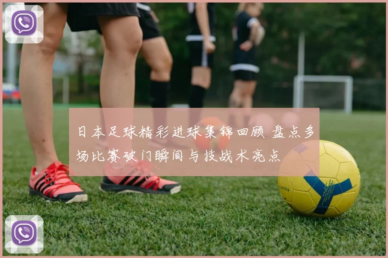 日本足球精彩进球集锦回顾 盘点多场比赛破门瞬间与技战术亮点