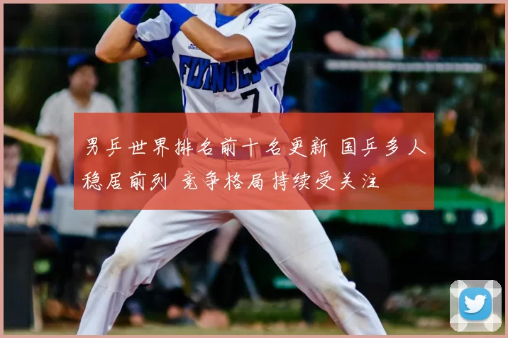 男乒世界排名前十名更新 国乒多人稳居前列 竞争格局持续受关注