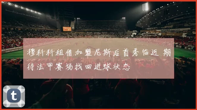 穆科科租借加盟尼斯后首秀临近 期待法甲赛场找回进球状态