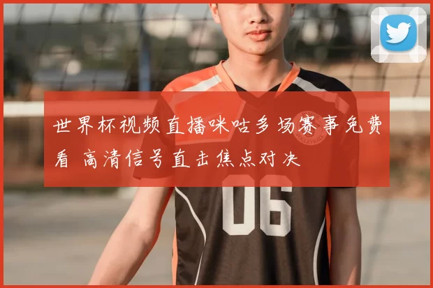 世界杯视频直播咪咕多场赛事免费看 高清信号直击焦点对决