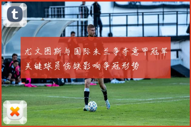 尤文图斯与国际米兰争夺意甲冠军关键球员伤缺影响争冠形势