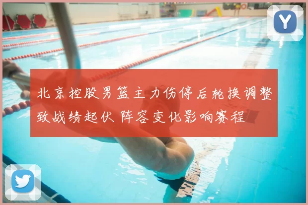 北京控股男篮主力伤停后轮换调整致战绩起伏 阵容变化影响赛程