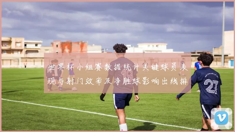 世界杯小组赛数据统计关键球员表现与射门效率及净胜球影响出线排名