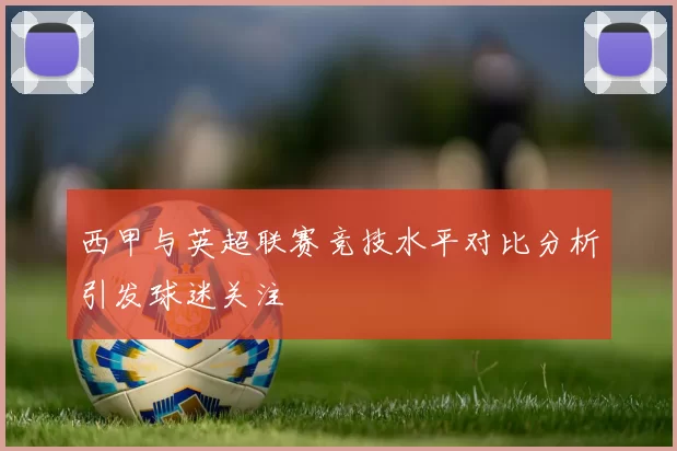西甲与英超联赛竞技水平对比分析引发球迷关注