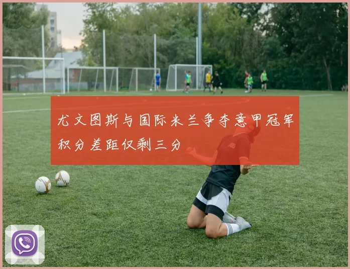 尤文图斯与国际米兰争夺意甲冠军积分差距仅剩三分