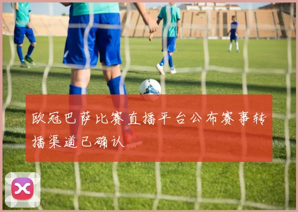 欧冠巴萨比赛直播平台公布赛事转播渠道已确认