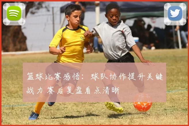 篮球比赛感悟：球队协作提升关键战力 赛后复盘看点清晰