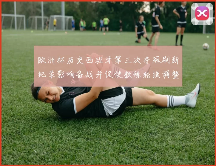 欧洲杯历史西班牙第三次夺冠刷新纪录影响备战并促使教练轮换调整