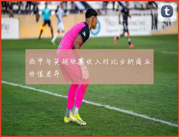 西甲与英超联赛收入对比分析商业价值差异