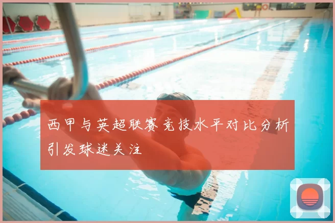 西甲与英超联赛竞技水平对比分析引发球迷关注