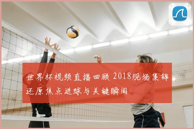世界杯视频直播回顾 2018现场集锦还原焦点进球与关键瞬间