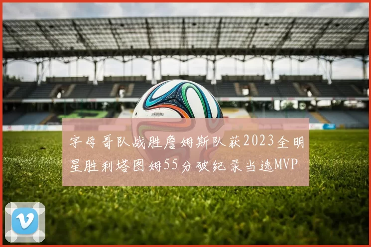 字母哥队战胜詹姆斯队获2023全明星胜利塔图姆55分破纪录当选MVP