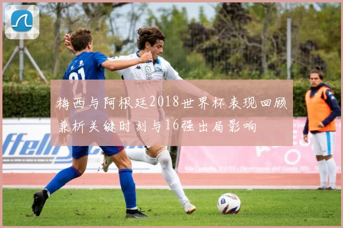 梅西与阿根廷2018世界杯表现回顾兼析关键时刻与16强出局影响