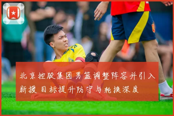 北京控股集团男篮调整阵容并引入新援 目标提升防守与轮换深度