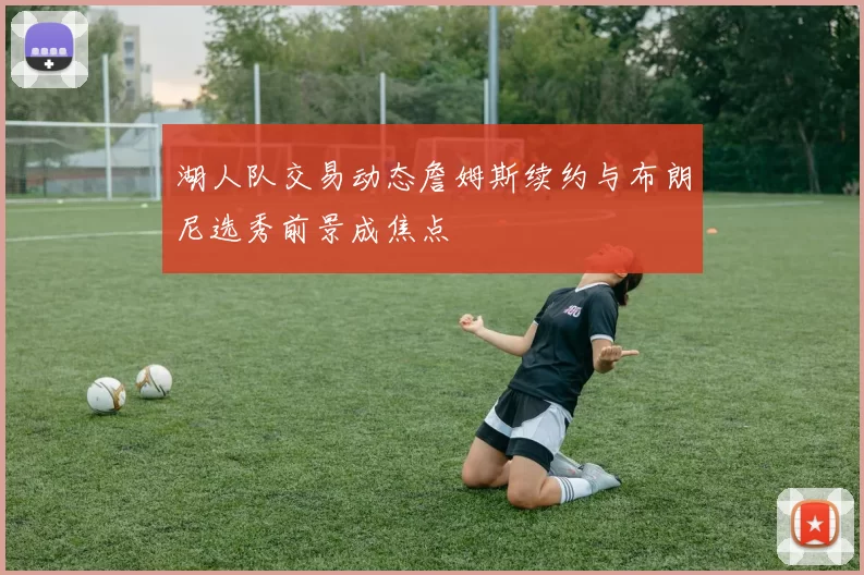 湖人队交易动态詹姆斯续约与布朗尼选秀前景成焦点