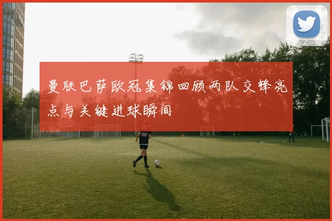 曼联巴萨欧冠集锦回顾两队交锋亮点与关键进球瞬间