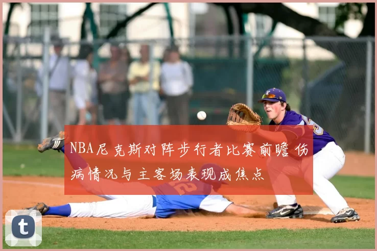 NBA尼克斯对阵步行者比赛前瞻 伤病情况与主客场表现成焦点