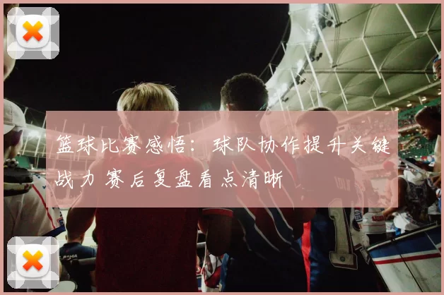 篮球比赛感悟：球队协作提升关键战力 赛后复盘看点清晰