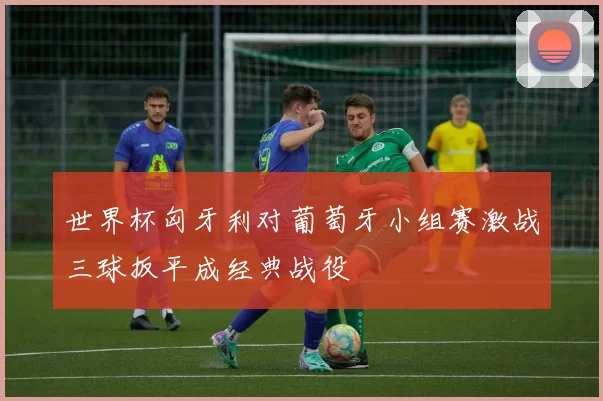 世界杯匈牙利对葡萄牙小组赛激战三球扳平成经典战役