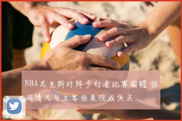NBA尼克斯对阵步行者比赛前瞻 伤病情况与主客场表现成焦点