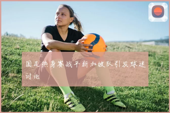 国足热身赛战平新加坡队引发球迷讨论