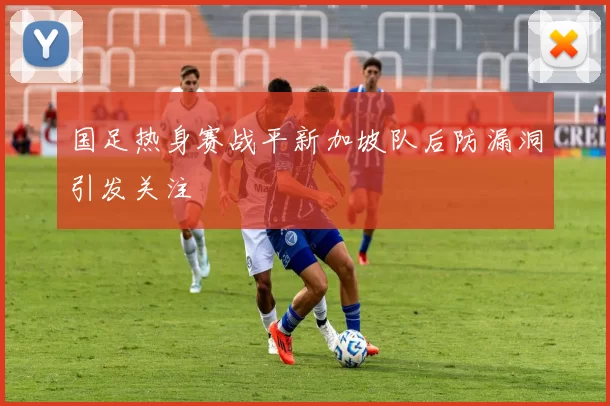 国足热身赛战平新加坡队后防漏洞引发关注