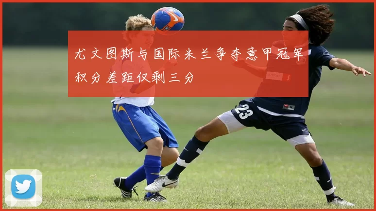 尤文图斯与国际米兰争夺意甲冠军积分差距仅剩三分